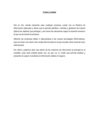 CONCLUSION 
Hoy en día, resulta necesario para cualquier empresa, contar con un Sistema de 
Información adecuado y eficaz que le permita planificar, controlar y gestionar de manera 
óptima los objetivos que persigue, y así tomar las decisiones según la situación actual en 
la que se encuentra la empresa. 
Además las empresas deben ir adecuándose a las nuevas tecnologías (Informáticas), 
para así tener una visión más amplia del mercado en el que compite, tanto nacional como 
internacional. 
Por último, podemos decir que dentro de los sistemas de información el principal es el 
contable, pues toda entidad posee uno, ya que, es un medio que permite analizar y 
presentar en signos monetarios la información relativa al negocio. 
