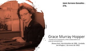 Grace Murray Hopper
(Nueva York, 9 de diciembre de 1906 - Condado
de Arlington, 1 de enero de 1992)
Científica de la computación y militar estadounidense con
grado de contraalmirante.
Izam Serrano González .
5ºA.
 