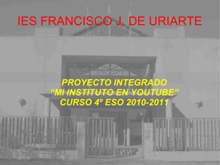 IES FRANCISCO J. DE URIARTE
PROYECTO INTEGRADO
“MI INSTITUTO EN YOUTUBE”
CURSO 4º ESO 2010-2011
 