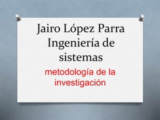 Jairo López Parra
Ingeniería de
sistemas
metodología de la
investigación
 
