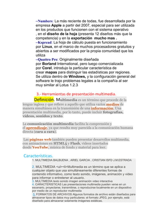 –Numbers: La más reciente de todas, fue desarrollada por la
empresa Apple a partir del 2007, especial para ser utilizada
en los productos que funcionen con el sistema operativo
, en el diseño de la hoja (presenta 12 diseños más que la
competencia) y en la exportación mucho mas .
–Kspread: La hoja de cálculo puesta en funcionamiento
por Linux, en el marco de muchos procesadores gratuitos y
abiertos a ser modificados por la propia comunidad que los
utiliza
–Quattro Pro: Originalmente diseñada
por Borland International, pero luego comercializada
por Corel, introdujo la particular característica de
crear mapas para distinguir las estadísticas por regiones.
Se utiliza dentro de Windows, y la configuración general del
software le trajo problemas legales a la compañía al ser
muy similar al Lotus 1.2.3
3.- Herramientas de presentación multimedia.
Definición. Multimedia es un término que procede de la
lengua inglesa y que refiere a aquello que utiliza varios medios de
manera simultánea en la transmisión de una información. Una
presentación multimedia, por lo tanto, puede incluir fotografías,
vídeos, sonidos y texto.
La comunicación multimedia facilita la comprensión y
el aprendizaje, ya que resulta muy parecida a la comunicación humana
directa (cara a cara).
Las páginas web también pueden presentar desarrollos multimedia,
con animaciones en HTML5 y Flash, vídeos insertados
desde YouTube, música de fondo y material para leer.
Características.
1. MULTIMEDIA BALBUENA , ARIEL GARCIA , CRISTIAN ISFD J.M.ESTRADA
2. MULTIMEDIA <ul><li>Multimedia es un término que se aplica a
cualquier objeto que usa simultáneamente diferentes formas de
contenido informativo, como texto sonido, imágenes, animación y video
para informar o entretener al usuario.
3. MULTIMEDIA texto sonido imagen animación video interactiva
4. CARACTERISTICAS Las presentaciones multimedia pueden verse en un
escenario, proyectarse, transmitirse, o reproducirse localmente en un dispositivo
por medio de un reproductor multimedia
5. FORMATOS DE ARCHIVOS Algunos formatos de archivo están diseñados para
almacenar tipos de datos muy particulares: el formato JPEG, por ejemplo, está
diseñado para almacenar solamente imágenes estáticas.
 