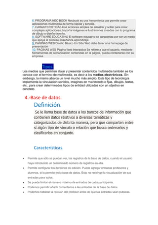 6. PROGRAMA NEO BOOK Neobook es una herramienta que permite crear
aplicaciones multimedia de forma rápida y sencilla.
7. CARACTERISTICAS Usa acciones simples de arrastrar y soltar para crear
complejas aplicaciones. Importa imágenes e ilustraciones creadas con tu programa
de dibujo o diseño favorito.
8. SOFTWARE EDUCATIVO El software educativo se caracteriza por ser un medio
que apoya el proceso enseñanza-aprendizaje.
9. PAGINAS WEB Diseño Básico Un Sitio Web debe tener una homepage de
presentación
10. PAGINAS WEB Página Web Interactiva Se refiere a que el usuario, mediante
herramientas de comunicación contenidas en la página, pueda contactarse con su
empresa.
Tipos.
Los medios que permiten alojar y presentar contenidos multimedia también se los
conoce con el termino de multimedia, es decir a los medios electrónicos. Sin
embargo, la misma abarca un nivel mucho más amplio. Este tipo de tecnología
implementa la vinculación sonidos, imagines en movimiento o fijas, dibujos, textos,
etc.; para crear determinados tipos de entidad utilizados con un objetivo en
concreto.
4.-Base de datos.
Definición.
Se le llama base de datos a los bancos de información que
contienen datos relativos a diversas temáticas y
categorizados de distinta manera, pero que comparten entre
sí algún tipo de vínculo o relación que busca ordenarlos y
clasificarlos en conjunto.
Características.
 Permite que sólo se puedan ver, los registros de la base de datos, cuando el usuario
haya introducido un determinado número de registros en ella.
 Permite configurar los derechos de edición. Puede agregar entradas profesores y
alumnos, si lo permite en la base de datos. Esto no restringe la visualización de sus
entradas para todos.
 Se puede limitar el número máximo de entradas de cada participante.
 Podemos permitir añadir comentarios a las entradas de la base de datos.
 Podemos habilitar la revisión del profesor antes de que las entradas sean públicas.
 