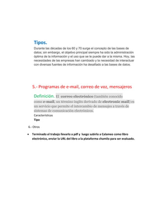 Tipos.
Durante las décadas de los 60 y 70 surge el concepto de las bases de
datos; sin embargo, el objetivo principal siempre ha sido la administración
óptima de la información y el uso que se le puede dar a la misma. Hoy, las
necesidades de las empresas han cambiado y la necesidad de interactuar
con diversas fuentes de información ha desafiado a las bases de datos.
5.- Programas de e-mail, correo de voz, mensajeros
Definición. El correo electrónico (también conocido
como e-mail, un término inglés derivado de electronic mail) es
un servicio que permite el intercambio de mensajes a través de
sistemas de comunicación electrónicos.
Características
Tipo
6.- Otros
 Terminado el trabajo llevarlo a pdf y luego subirlo a Calameo como libro
electrónico, enviar la URL del libro a la plataforma chamilo para ser evaluado.
 