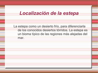 Localización de la estepa
La estepa como un desierto frío, para diferenciarla
de los conocidos desiertos tórridos. La estepa es
un bioma típico de las regiones más alejadas del
mar.
 