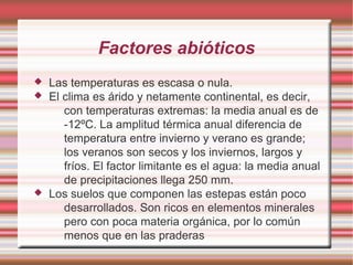 Factores abióticos
 Las temperaturas es escasa o nula.
 El clima es árido y netamente continental, es decir,
con temperaturas extremas: la media anual es de
-12ºC. La amplitud térmica anual diferencia de
temperatura entre invierno y verano es grande;
los veranos son secos y los inviernos, largos y
fríos. El factor limitante es el agua: la media anual
de precipitaciones llega 250 mm.
 Los suelos que componen las estepas están poco
desarrollados. Son ricos en elementos minerales
pero con poca materia orgánica, por lo común
menos que en las praderas
 
