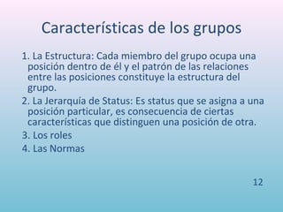 Características de los grupos
1. La Estructura: Cada miembro del grupo ocupa una
 posición dentro de él y el patrón de las relaciones
 entre las posiciones constituye la estructura del
 grupo.
2. La Jerarquía de Status: Es status que se asigna a una
 posición particular, es consecuencia de ciertas
 características que distinguen una posición de otra.
3. Los roles
4. Las Normas


                                                     12
 