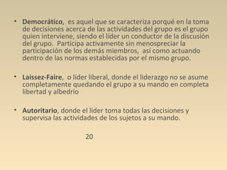 • Democrático, es aquel que se caracteriza porqué en la toma
  de decisiones acerca de las actividades del grupo es el grupo
  quien interviene, siendo el líder un conductor de la discusión
  del grupo. Participa activamente sin menospreciar la
  participación de los demás miembros, así como actuando
  dentro de las normas establecidas por el mismo grupo.

• Laissez-Faire, o líder liberal, donde el liderazgo no se asume
  completamente quedando el grupo a su mando en completa
  libertad y albedrío

• Autoritario, donde el líder toma todas las decisiones y
  supervisa las actividades de los sujetos a su mando.

                       20
 