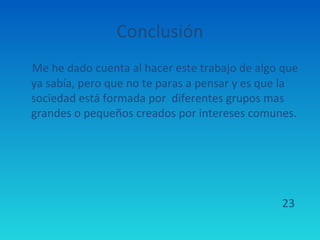 Conclusión
Me he dado cuenta al hacer este trabajo de algo que
ya sabía, pero que no te paras a pensar y es que la
sociedad está formada por diferentes grupos mas
grandes o pequeños creados por intereses comunes.




                                               23
 