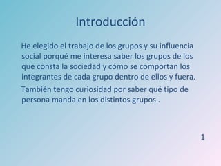 Introducción
He elegido el trabajo de los grupos y su influencia
social porqué me interesa saber los grupos de los
que consta la sociedad y cómo se comportan los
integrantes de cada grupo dentro de ellos y fuera.
También tengo curiosidad por saber qué tipo de
persona manda en los distintos grupos .



                                                      1
 