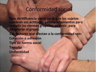 Conformidad social
Tipo de influencia social en la que los sujetos
cambian sus actitudes y comportamientos para
cumplir las normas grupales, es decir, para
adaptarse al grupo.
Los factores que afectan a la conformidad son:
Cohesión o adhesión
Tipo de norma social
Tamaño
Uniformidad

                                                  5
 