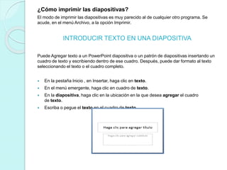 ¿Cómo imprimir las diapositivas?
El modo de imprimir las diapositivas es muy parecido al de cualquier otro programa. Se
acude, en el menú Archivo, a la opción Imprimir.
INTRODUCIR TEXTO EN UNA DIAPOSITIVA
Puede Agregar texto a un PowerPoint diapositiva o un patrón de diapositivas insertando un
cuadro de texto y escribiendo dentro de ese cuadro. Después, puede dar formato al texto
seleccionando el texto o el cuadro completo.
 En la pestaña Inicio , en Insertar, haga clic en texto.
 En el menú emergente, haga clic en cuadro de texto.
 En la diapositiva, haga clic en la ubicación en la que desea agregar el cuadro
de texto.
 Escriba o pegue el texto en el cuadro de texto.
 