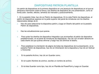DIAPOSITIVAS PATRON PLANTILLA
Un patrón de diapositivas es la primera diapositiva en una jerarquía de diapositivas en el que se
almacena información sobre el tema y los diseños de diapositiva de una presentación, como el
fondo,color, fuentes, efectos, tamaños de marcador y posicionamiento.
1. En la pestaña Vista, haz clic en Patrón de diapositivas. En la vista Patrón de diapositivas, el
patrón de diapositivas aparece en la parte superior del panel de miniaturas con los diseños
relacionados debajo de él.
2. Haz clic para seleccionar la diapositiva patrón y luego en Diseño del patrón en la pestaña
Patrón de diapositivas.
3. Haz las actualizaciones que quieras.
4. Para quitar los diseños de diapositiva integrados que acompañan al patrón de diapositiva
predeterminado, en el panel de miniaturas de diapositivas, haz clic con el botón derecho en
cada diseño de que quieras eliminar y luego haz clic Eliminar el diseño.
5. Para establecer la orientación de página de todas las diapositivas de la presentación, en la
pestaña Patrón de diapositivas, haz clic en Orientación de la diapositiva y haz clic en Vertical
u Horizontal.
6. En la pestaña Archivo, haz clic en Guardar como.
7. En el cuadro Nombre de archivo, escribe un nombre de archivo.
8. En la lista Guardar como tipo, haz clic en Plantilla de PowerPoint y luego en Guardar.
 