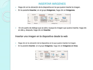 INSERTAR IMÁGENES
 Haga clic en la ubicación de la diapositiva en la que quiere insertar la imagen.
 En la pestaña Insertar, en el grupo Imágenes, haga clic en Imágenes.
 En el cuadro de diálogo que se abre, busque la imagen que quiera insertar, haga clic
en ella y, después, haga clic en Insertar.
Insertar una imagen en la diapositiva desde la web
 Haga clic en la ubicación de la diapositiva en la que quiere insertar la imagen.
 En la pestaña Insertar, en el grupo Imágenes, haga clic en Imágenes en línea.
 