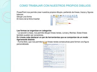 COMO TRABAJAR CON NUESTROS PROPIOS DIBUJOS
PowerPoint nos permite crear nuestros propios dibujos, partiendo de líneas, trazos y figuras
básicas.
Dibujar una forma
El menú de la ficha Insertar
Las formas se organizan en categorías
· La sección Líneas, nos permite dibujar líneas rectas, curvas y flechas. Estas líneas
también pueden ser conectores.
En Líneas cabe destacar un par de herramientas que se comportan de un modo
ligeramente distinto
· Forma libre, que nos permite trazar líneas rectas consecutivas para formar una figura
personalizada.
 