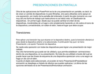 PRESENTACIONES EN PANTALLA
Otra de las aplicaciones de PowerPoint es la de una presentación en pantalla, es decir, la
de crear un carrete de diapositivas no para filmarlas, sino para utilizarlas como apoyo en
una exposición, por medio de la pantalla del ordenador. A partir de este momento va a ser
muy útil una forma de trabajo que hasta ahora no se había visto: el Clasificador de
diapositivas . En primer lugar, desde aquí se puede cambiar el orden de las
diapositivas, moviéndolas de un lugar a otro simplemente haciendo un clic sobre el icono de
la diapositiva y arrastrándola, sin soltar el ratón, hasta el lugar que deba ocupar.
Transiciones:
Para aplicar una transición hay que situarse en la diapositiva destino, pues la transición afectará al
paso desde la diapositiva anterior a la seleccionada. A continuación hay que ir al menú
Presentación, a la opción Transición de diapositiva.
Se repite esta operación con todas las diapositivas para lograr una presentación de mejor
calidad.
Hay otra herramienta que puede ser de utilidad y que permite establecer «animaciones»
dentro de una diapositiva, en su presentación. Se trata de una utilidad a través del cual se
puede hacer que las líneas de esquema de una diapositiva aparezcan una a una según se
haga un clic con el ratón.
Cuando el objeto está seleccionado, al acceder al menú Presentación|Preestablecer
animación se despliega un listado de efectos que pueden aplicarse. La última de las
opciones del listado es la de Presentación|Personalizar animación.
 