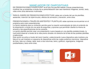 DE PRESENTACIONES POWER POINT: es el que nos permite realizar nuevas presentaciones,
modificar las ya existentes a través de su personalización bien sea insertando imágenes, sonido, texto,
video entre otros elementos multimedia.
PARA EL DISEÑO DE PRESENTACIONES EFECTIVAS: estas son a través del uso de plantillas,
asistentes, inserción de hipervínculos, efectos de animación y transición, entre otras.
PRESENTACIONES A TRAVÉS DE ASISTENTES Y PLANTILLAS: estas opciones se encuentran en el
programa para crear presentaciones.
La opción asistente para su contenido permite guiar la creación automatizada de todo el contenido de
la presentación a través de una serie de preguntas y opciones que permitirán diseñar la misma de
acuerdo a las especificaciones de los usuarios.
La opción plantilla permite crear una presentación nueva basada en una plantilla predeterminada, la
cual podrá observar a través de la vista previa ubicada a la derecha de la lista de las posibles plantillas
a seleccionar.
Esta opción se activa a través del menú insertar y seleccionando nueva diapositiva esta mostrara una
lista en la cual mostrara un esquema de diapositivas entre las cuales podemos mencionar: diapositiva
de titulo, lista con viñetas, tabla, texto a dos columnas, texto y gráficos, organigrama, imágenes
prediseñadas y texto entre otras.
MANEJADOR DE DIAPOSITIVAS
 