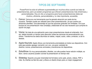 TIPOS DE SOFTWARE
PowerPoint ha sido el software superestrella por muchos años cuando se trata de
presentaciones, pero ya existen programas que ofrecen presentaciones más dinámicas y
personalizadas. Hoy en día un programa para hacer presentaciones debe ser
intuitivo, eficiente, personalizable y, lo más importante, accesible.
1. Canva: Canva es una herramienta que ha ganado atracción por parte de los
usuarios. También puede ser utilizado para crear presentaciones, ya que cuenta con
atractivas plantillas. Una desventaja es que las opciones gratuitas son limitadas. Si lo que
buscas es una presentación más compleja y elaborada tal vez sea necesario que compres la
opción de pago.
2. Visme: Se trata de una aplicación para crear presentaciones desde el ordenador. Aun
así, debes tomarte un tiempo para descubrir todas las opciones de personalización que
ofrece. Transforma los datos aburridos en tablas, mapas, audio, video y enlaces, si así lo
deseas.
3. Apple Keynote: Apple ofrece una herramienta preinstalada en todos sus dispositivos. Con
esta app puedes agregar narración con voz, una gran variedad de
diseños, iconos, presentaciones animadas y transiciones de diapositivas.
4. ZohoShow: Es muy personalizable y flexible; con ella puedes hacer edición múltiple, es
decir, varios usuarios pueden cocrear la presentación en tiempo real.
5. Slidedog: Soporta una gran diversidad de formatos como ppts, prezis, videos, PDF y
más. Su interfaz es fácil de usar y ofrece un diseño limpio para un mejor engagement.
 