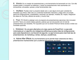 6. Knovio: Es un creador de presentaciones y una herramienta de transmisión en vivo. Con ella
puedes grabar y compartir tus webinars, y hacer tus presentaciones más cautivantes con
animaciones, encuestas, quizzes y otras herramientas más.
7. Intuiface: Puedes crear tu proyecto desde cero o usar alguno de la gran variedad de
templates que ofrece. Dale vida a tu contenido haciéndolo interactivo y elige entre una amplia
gama de configuraciones, propiedades y opciones; por ejemplo, modelos 3D, mapas, integración
de videos en YouTube, efectos de sonido, y mucho más.
8. Prezi: PC World lo catalogó como el programa de presentaciones ejecutivas más innovador
de 2018. Tiene una versión básica gratuita y planes que van de acuerdo con el nivel de
presentaciones que necesites. Por supuesto que con la versión Premium tienes acceso a todas sus
increíbles opciones.
9. Slidebean: Es una gran alternativa a la vieja usanza de PowerPoint. La app está
motorizada por un algoritmo de inteligencia artificial que prueba miles de configuraciones
para cada diapositiva en una fracción de segundo. La app funciona para crear todo tipo de
presentaciones: de marketing y ventas, startups y académicas.
10. Adone After Effects: Es una herramienta que te permite hacer creaciones de video y
presentaciones impresionantes que tu audiencia seguramente recordarán.
 