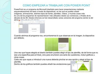 COMO EMPEZAR A TRABAJAR CON POWER POINT
PowerPoint es un programa de Microsoft diseñado para hacer presentaciones mediante
esquematizaciones de texto a través de diapositivas, en las que se pueden añadir
imágenes, animaciones, distintos tipos de fuente, plantillas, vídeos, y muchas cosas más.
Es uno de los programas de representación más utilizados desde sus comienzos, a finales de la
década de los 80. Desde entonces se han desarrollado varias versiones del programa siendo la del
2010 la más actual a día de hoy.
.
Cuando abrimos el programa nos, encontraremos lo que observas en la imagen, la diapositiva
por defecto.
Una vez que hayas elegido el diseño también puedes elegir el tipo de plantilla, de tal forma que no
sea una específica para el título, sino para enumerar una serie de cuestiones, incluir gráficos u
otras cosas.
Cada vez que vayas a introducir una nueva deberás pinchar en esa opción y elegir el tipo de
plantilla.
Dentro de los gráficos también puedes añadir las anotaciones que consideres oportunas.
 