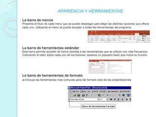 APARIENCIA Y HERRAMIENTAS
La barra de menús
Presenta el título de cada menú que se puede desplegar para elegir las distintas opciones que ofrece
cada uno. Utilizando el menú se puede acceder a todas las herramientas del programa.
La barra de herramientas estándar
Esta barra permite acceder de forma cómoda a las herramientas que se utilizan con más frecuencia.
Colocando el ratón sobre cada uno de los botones, aparece un pequeño texto que indica su función.
La barra de herramientas de formato
al tIncluye las herramientas más comunes para dar formato exto de las presentaciones.
 