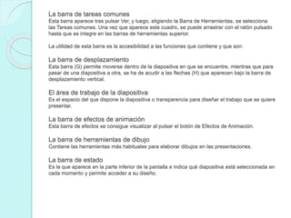 La barra de tareas comunes
Esta barra aparece tras pulsar Ver, y luego, eligiendo la Barra de Herramientas, se selecciona
las Tareas comunes. Una vez que aparece este cuadro, se puede arrastrar con el ratón pulsado
hasta que se integre en las barras de herramientas superior.
La utilidad de esta barra es la accesibilidad a las funciones que contiene y que son:
La barra de desplazamiento
Esta barra (G) permite moverse dentro de la diapositiva en que se encuentre, mientras que para
pasar de una diapositiva a otra, se ha de acudir a las flechas (H) que aparecen bajo la barra de
desplazamiento vertical.
El área de trabajo de la diapositiva
Es el espacio del que dispone la diapositiva o transparencia para diseñar el trabajo que se quiere
presentar.
La barra de efectos de animación
Esta barra de efectos se consigue visualizar al pulsar el botón de Efectos de Animación.
La barra de herramientas de dibujo
Contiene las herramientas más habituales para elaborar dibujos en las presentaciones.
La barra de estado
Es la que aparece en la parte inferior de la pantalla e indica qué diapositiva está seleccionada en
cada momento y permite acceder a su diseño.
 