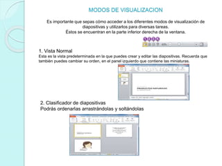 MODOS DE VISUALIZACION
Es importante que sepas cómo acceder a los diferentes modos de visualización de
diapositivas y utilizarlos para diversas tareas.
Éstos se encuentran en la parte inferior derecha de la ventana.
1. Vista Normal
Esta es la vista predeterminada en la que puedes crear y editar las diapositivas. Recuerda que
también puedes cambiar su orden, en el panel izquierdo que contiene las miniaturas.
2. Clasificador de diapositivas
Podrás ordenarlas arrastrándolas y soltándolas
 