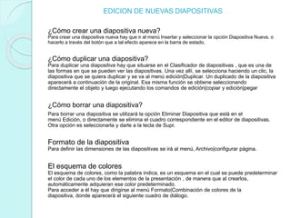 EDICION DE NUEVAS DIAPOSITIVAS
¿Cómo crear una diapositiva nueva?
Para crear una diapositiva nueva hay que ir al menú Insertar y seleccionar la opción Diapositiva Nueva, o
hacerlo a través del botón que a tal efecto aparece en la barra de estado.
¿Cómo duplicar una diapositiva?
Para duplicar una diapositiva hay que situarse en el Clasificador de diapositivas , que es una de
las formas en que se pueden ver las diapositivas. Una vez allí, se selecciona haciendo un clic, la
diapositiva que se quiera duplicar y se va al menú edición|Duplicar. Un duplicado de la diapositiva
aparecerá a continuación de la original. Esa misma función se obtiene seleccionando
directamente el objeto y luego ejecutando los comandos de edición|copiar y edición|pegar
¿Cómo borrar una diapositiva?
Para borrar una diapositiva se utilizará la opción Eliminar Diapositiva que está en el
menú Edición, o directamente se elimina el cuadro correspondiente en el editor de diapositivas.
Otra opción es seleccionarla y darle a la tecla de Supr.
Formato de la diapositiva
Para definir las dimensiones de las diapositivas se irá al menú, Archivo|configurar página.
El esquema de colores
El esquema de colores, como la palabra indica, es un esquema en el cual se puede predeterminar
el color de cada uno de los elementos de la presentación , de manera que al crearlos,
automáticamente adquieran ese color predeterminado.
Para acceder a él hay que dirigirse al menú Formato|Combinación de colores de la
diapositiva, donde aparecerá el siguiente cuadro de diálogo.
 