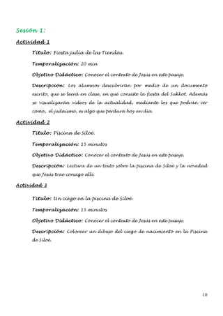 Sesión 1:

Actividad 1

     Titulo: Fiesta judía de las Tiendas.

     Temporalización: 20 min

     Objetivo Didáctico: Conocer el contexto de Jesús en este pasaje.

     Descripción: Los alumnos descubrirán por medio de un documento

     escrito, que se leerá en clase, en qué consiste la fiesta del Sukkot. Además

     se visualizarán videos de la actualidad, mediante los que podrán ver

     como, el judaísmo, es algo que perdura hoy en día.

Actividad 2

     Titulo: Piscina de Siloé.

     Temporalización: 15 minutos

     Objetivo Didáctico: Conocer el contexto de Jesús en este pasaje.

     Descripción: Lectura de un texto sobre la piscina de Siloé y la novedad

     que Jesús trae consigo allí.

Actividad 3


     Titulo: Un ciego en la piscina de Siloé.

     Temporalización: 15 minutos

     Objetivo Didáctico: Conocer el contexto de Jesús en este pasaje.

     Descripción: Colorear un dibujo del ciego de nacimiento en la Piscina

     de Siloé.




                                                                               10
 