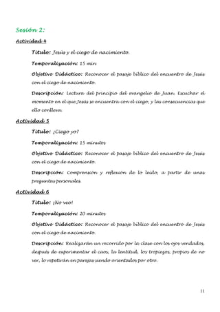 Sesión 2:

Actividad 4

     Titulo: Jesús y el ciego de nacimiento.

     Temporalización: 15 min

     Objetivo Didáctico: Reconocer el pasaje bíblico del encuentro de Jesús

     con el ciego de nacimiento.

     Descripción: Lectura del principio del evangelio de Juan. Escuchar el

     momento en el que Jesús se encuentra con el ciego, y las consecuencias que

     ello conlleva.

Actividad 5

     Titulo: ¿Ciego yo?

     Temporalización: 15 minutos

     Objetivo Didáctico: Reconocer el pasaje bíblico del encuentro de Jesús

     con el ciego de nacimiento.

     Descripción: Comprensión y reflexión de lo leído, a partir de unas

     preguntas personales.

Actividad 6

     Titulo: ¡No veo!

     Temporalización: 20 minutos

     Objetivo Didáctico: Reconocer el pasaje bíblico del encuentro de Jesús

     con el ciego de nacimiento.

     Descripción: Realizarán un recorrido por la clase con los ojos vendados,

     después de experimentar el caos, la lentitud, los tropiezos, propios de no

     ver, lo repetirán en parejas siendo orientados por otro.




                                                                             11
 