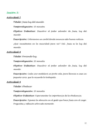 Sesión 3:

Actividad 7

     Titulo: Jesús luz del mundo.

     Temporalización: 10 minutos

     Objetivo   Didáctico:   Descubrir el poder salvador de Jesús, luz del

     mundo.

     Descripción: Colorearan un cartel donde anuncie esta buena noticia.

     ¿Qué necesitamos en la oscuridad para ver? LUZ. Jesús es la luz del

     mundo.

Actividad 8

     Titulo: Poniendo luz.

     Temporalización: 20 minutos

     Objetivo   Didáctico:   Descubrir el poder salvador de Jesús, luz del

     mundo.

     Descripción: Cada uno modelará un porta vela, para llevarse a casa un

     pequeño cirio, que le recuerde lo trabajado.

Actividad 9

     Titulo: Obedecer

     Temporalización: 20 minutos

     Objetivo Didáctico: Experimentar la importancia de la obediencia.

     Descripción: Fijamos la atención en el gesto que hace Jesús con el ciego.

     Preguntas y reflexión sobre este momento.




                                                                            12
 