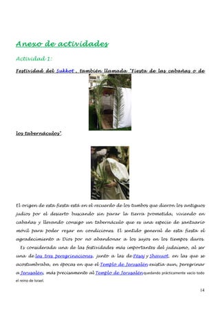 Anexo de actividades

Actividad 1:

Festividad del Sukkot , también llamada "Fiesta de las cabañas o de




los tabernáculos".




El origen de esta fiesta está en el recuerdo de los tumbos que dieron los antiguos

judíos por el desierto buscando sin parar la tierra prometida, viviendo en

cabañas y llevando consigo un tabernáculo que es una especie de santuario

móvil para poder rezar en condiciones. El sentido general de esta fiesta el

agradecimiento a Dios por no abandonar a los suyos en los tiempos duros.

  Es considerada una de las festividades más importantes del judaísmo, al ser

una de las tres peregrinaciones, junto a las de Pésaj y Shavuot, en las que se

acostumbraba, en épocas en que el Templo de Jerusalén existía aun, peregrinar

a Jerusalén, más precisamente al Templo de Jerusalén quedando prácticamente vacío todo
el reino de Israel.

                                                                                   14
 