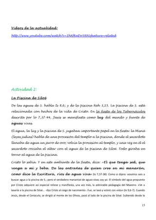 Videos de la actualidad:

http://www.youtube.com/watch?v=1hXf8aDo588&feature=related




Actividad 2:

La Piscina de Siloé

De las aguas de S. habla Is 8,6; y de la piscina Neh 3,15. La piscina de S. está

relacionada con hechos de la vida de Cristo. En la fiesta de los Tabernáculos

descrita por lo 7,37-44, Jesús se manifiesta como luz del mundo y fuente de

aguas vivas.

El agua, la luz y la piscina de S. jugaban importante papel en la fiesta: la Misná

(leyes judías) habla de una procesión del templo a la piscina, donde el sacerdote

llenaba de agua un jarro de oro; volvía la procesión al templo, y una vez en él el

sacerdote rociaba el altar con el agua de la piscina de Siloé. Todo giraba en

torno al agua de la piscina.

Cristo lo sabía. Y en este ambiente de la fiesta, dice: «El que tenga sed, que

venga a mí y beba. De las entrañas de quien cree en mí manarán,

como dice la Escritura, ríos de agua viva » (lo 7,37-38). Como si dijera: vosotros vais a
buscar agua a la piscina de S.; pero el verdadero manantial de aguas vivas soy yo. El símbolo del agua propuesto
por Cristo adquiere así especial relieve y manifiesta, una vez más, la admirable pedagogía del Maestro. «Ve a
lavarte a la piscina de Siloé... -dijo Cristo al ciego de nacimiento-. Fue, se lavó y volvió con vista» (lo 9,6-7). Cuando
Jesús, desde el Cenáculo, se dirigió al monte de los Olivos, pasó al lado de la piscina de Siloé. Subiendo desde la


                                                                                                                       15
 