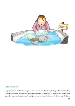 Actividad 4:

Al pasar, vio a un hombre ciego de nacimiento. Sus discípulos le preguntaron: "Maestro,

¿quién ha pecado, él o sus padres, para que haya nacido ciego?" "Ni él ni sus padres han

pecado, respondió Jesús; nació así para que se manifiesten en él las obras de Dios.

                                                                                     17
 