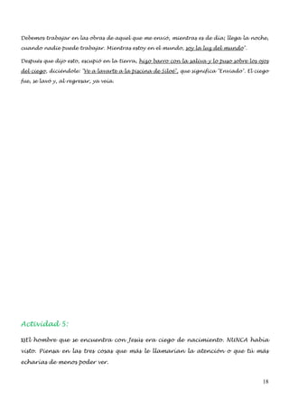 Debemos trabajar en las obras de aquel que me envió, mientras es de día; llega la noche,

cuando nadie puede trabajar. Mientras estoy en el mundo, soy la luz del mundo".

Después que dijo esto, escupió en la tierra, hizo barro con la saliva y lo puso sobre los ojos

del ciego, diciéndole: "Ve a lavarte a la piscina de Siloé", que significa "Enviado". El ciego

fue, se lavó y, al regresar, ya veía.




Actividad 5:

1)El hombre que se encuentra con Jesús era ciego de nacimiento. NUNCA había

visto. Piensa en las tres cosas que más le llamarían la atención o que tú más

echarías de menos poder ver.


                                                                                           18
 
