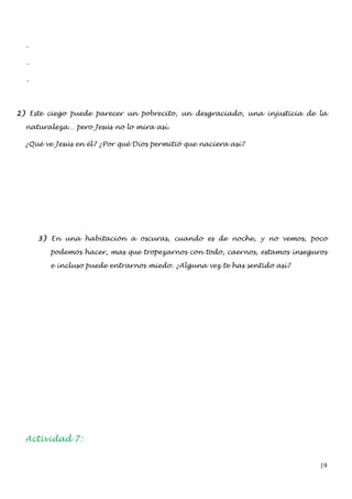 -

  -

  -




2) Este ciego puede parecer un pobrecito, un desgraciado, una injusticia de la

  naturaleza… pero Jesús no lo mira así.

  ¿Qué ve Jesús en él? ¿Por qué Dios permitió que naciera así?




      3) En una habitación a oscuras, cuando es de noche, y no vemos, poco

        podemos hacer, mas que tropezarnos con todo, caernos, estamos inseguros

        e incluso puede entrarnos miedo. ¿Alguna vez te has sentido así?




  Actividad 7:


                                                                             19
 