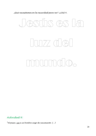 ¿Qué necesitamos en la oscuridad para ver? ¡¡¡LUZ!!!.




            Jesús es la
                        luz del
                    mundo.



Actividad 9:

“Al pasar, vio a un hombre ciego de nacimiento. (…)

                                                               20
 
