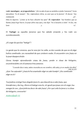 visto mendigar, se preguntaban: "¿No es este el que se sentaba a pedir limosna?" Unos

opinaban: "Es el mismo". "No, respondían otros, es uno que se le parece". Él decía: "Soy

realmente                                                                                      yo".

Ellos le dijeron: "¿Cómo se te han abierto los ojos?" Él respondió: "Ese hombre que se

llama Jesús hizo barro, lo puso sobre mis ojos y me dijo: "Ve a lavarte a Siloé". Yo fui, me

lavé                                             y                                             vi".



El   Testigo   es   aquella   persona      que       ha   estado   presente   y   ha   visto    un

acontecimiento.



¿El ciego de qué fue “testigo”?




La gente que le conocía, que le veía por la calle, se dio cuenta de que en él algo

había cambiado, sin necesidad de que contará nada. El encuentro con Jesús no

le pasó desapercibido.

Llevas   tiempo     aprendiendo    cosas    de       Jesús,   yendo   a   clase   de   Religión,

encontrándote con él semana tras semana.

         “Cuando dos o más, están reunidos en mi nombre, allí estoy yo en medio de ellos“
                                                                              (Mt 18,20)
¿Qué ha supuesto? ¿Jesús te ha enseñado algo en este tiempo? ¿Ha cambiado

algo en ti?



Tus padres contigo han elegido para ti, que descubras a este Jesús, que

transforma y da luz. Ahora el testigo eres tú, al igual que pasa con el ciego, tus

amigos te ven. ¿Qué podrías decir de este Jesús? ¿Por qué vale la pena ir a clase

de Religión, conocerle?

Actividad 11




                                                                                                22
 