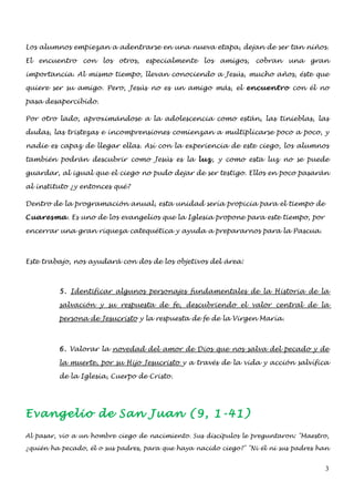Los alumnos empiezan a adentrarse en una nueva etapa, dejan de ser tan niños.

El encuentro con los otros, especialmente los amigos, cobran una gran

importancia. Al mismo tiempo, llevan conociendo a Jesús, mucho años, éste que

quiere ser su amigo. Pero, Jesús no es un amigo más, el encuentro con él no

pasa desapercibido.

Por otro lado, aproximándose a la adolescencia como están, las tinieblas, las

dudas, las tristezas e incomprensiones comienzan a multiplicarse poco a poco, y

nadie es capaz de llegar ellas. Así con la experiencia de este ciego, los alumnos

también podrán descubrir como Jesús es la luz, y como esta luz no se puede

guardar, al igual que el ciego no pudo dejar de ser testigo. Ellos en poco pasarán

al instituto ¿y entonces qué?

Dentro de la programación anual, esta unidad sería propicia para el tiempo de

Cuaresma. Es uno de los evangelios que la Iglesia propone para este tiempo, por

encerrar una gran riqueza catequética y ayuda a prepararnos para la Pascua.



Este trabajo, nos ayudará con dos de los objetivos del área:



         5. Identificar algunos personajes fundamentales de la Historia de la

         salvación y su respuesta de fe, descubriendo el valor central de la

         persona de Jesucristo y la respuesta de fe de la Virgen María.



         6. Valorar la novedad del amor de Dios que nos salva del pecado y de

         la muerte, por su Hijo Jesucristo y a través de la vida y acción salvífica

         de la Iglesia, Cuerpo de Cristo.




Evangelio de San Juan (9, 1-41)
Al pasar, vio a un hombre ciego de nacimiento. Sus discípulos le preguntaron: "Maestro,

¿quién ha pecado, él o sus padres, para que haya nacido ciego?" "Ni él ni sus padres han


                                                                                      3
 