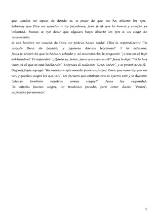 que   ustedes    no   sepan   de     dónde   es,   a   pesar   de   que   me    ha    abierto     los   ojos.

Sabemos que Dios no escucha a los pecadores, pero sí al que lo honra y cumple su

voluntad. Nunca se oyó decir que alguien haya abierto los ojos a un ciego de

nacimiento.

Si este hombre no viniera de Dios, no podría hacer nada". Ellos le respondieron: "Tú

naciste    lleno      de   pecado,       y   ¿quieres    darnos      lecciones?"      Y     lo    echaron.

Jesús se enteró de que lo habían echado y, al encontrarlo, le preguntó: "¿Crees en el Hijo

del hombre?" Él respondió: "¿Quién es, Señor, para que crea en él?" Jesús le dijo: "Tú lo has

visto: es el que te está hablando". Entonces él exclamó: "Creo, Señor", y se postró ante él.

Después Jesús agregó: "He venido a este mundo para un juicio: Para que vean los que no

ven y queden ciegos los que ven". Los fariseos que estaban con él oyeron esto y le dijeron:

"¿Acaso         también       nosotros        somos       ciegos?"        Jesús       les        respondió:

"Si   ustedes    fueran    ciegos,    no     tendrían     pecado,    pero      como    dicen:      "Vemos",

su pecado permanece".




                                                                                                            5
 