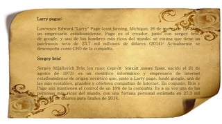 Larry pague:
Lawrence Edward "Larry" Page (east lansing, Michigan, 26 de marzo de 1973) es
un empresario estadounidense. Page es el creador, junto con sergey brin,
de google, y uno de los hombres más ricos del mundo; se estima que tiene un
patrimonio neto de 23.7 mil millones de dólares (2014)3 Actualmente se
desempeña como CEO de la compañia.
Sergey brin:
Sergey Mijáilovich Brin (en ruso: Серге́й Миха́йлович Брин, nacido el 21 de
agosto de 1973) es un científico informático y empresario de internet
estadounidense de origen soviético que, junto a Larry page, fundó google, una de
las más rentables, grandes y célebres compañías de Internet. En conjunto, Brin y
Page aún mantienen el control de un 16% de la compañía. Es a su vez una de las
personas más ricas del mundo, con una fortuna personal estimada en 27.3 mil
millones de dólares para finales de 2014.
 