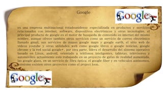 Google
es una empresa multinacional estadounidense especializada en productos y servicios
relacionados con internet, software, dispositivos electrónicos y otras tecnologías. el
principal producto de google es el motor de busqueda de contenido en internet del mismo
nombre, aunque ofrece también otros servicios como un servicio de correo electrónico
llamado gmail, sus servicios de mapas google maps y google earth, el sitio web de
vídeos youtube y otras utilidades web como google libros o google noticias, google
chrome y la red social google+. por otra parte, lidera el desarrollo del sistema operativo
basado en Linux, android, orientado a teléfonos inteligentes, tabletas, televisores y
automóviles. actualmente está trabajando en un proyecto de gafas de realidad aumentada,
las google glass, en un servicio de fibra óptica; el google fiber y en vehículos autónomos.
asimismo existen otros proyectos como el project loon.
 
