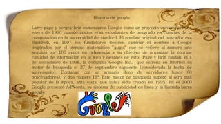 Historia de google
Larry page y sergey brin comenzaron Google como un proyecto universitario en
enero de 1996 cuando ambos eran estudiantes de posgrado en ciancias de la
computacion en la universidad de stanford. El nombre original del buscador era
BackRub, en 1997 los fundadores deciden cambiar el nombre a Google
inspirados por el término matemático “gugol" que se refiere al número uno
seguido por 100 ceros en referencia a su objetivo de organizar la enorme
cantidad de información en la web y después de esto Page y Brin fundan, el 4
de septiembre de 1998, la compañía Google Inc., que estrena en Internet su
motor de búsqueda el 27 de septiembre siguiente (considerada la fecha de
aniversario). Contaban con un armario lleno de servidores (unos 80
procesadores), y dos routers HP. Este motor de búsqueda superó al otro más
popular de la época, añta vista, que había sido creado en 1995. En el 2000
Google presentó AdWords, su sistema de publicidad en línea y la llamada barra
google
 
