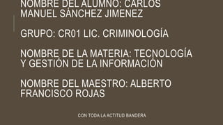 NOMBRE DEL ALUMNO: CARLOS
MANUEL SÁNCHEZ JIMENEZ
GRUPO: CR01 LIC. CRIMINOLOGÍA
NOMBRE DE LA MATERIA: TECNOLOGÍA
Y GESTIÓN DE LA INFORMACIÓN
NOMBRE DEL MAESTRO: ALBERTO
FRANCISCO ROJAS
CON TODA LA ACTITUD BANDERA
 
