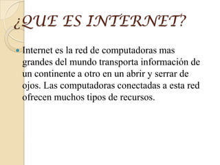 ¿QUE ES INTERNET?
 Internet es la red de computadoras mas
grandes del mundo transporta información de
un continente a otro en un abrir y serrar de
ojos. Las computadoras conectadas a esta red
ofrecen muchos tipos de recursos.
 