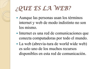 ¿QUE ES LA WEB?
 Aunque las personas usan los términos
internet y web de modo indistinto no son
los mismo.
 Internet es una red de comunicaciones que
conecta computadoras por todo el mundo.
 La web (abrevia-tura de world wide web)
es solo uno de los muchos recursos
disponibles en esta red de comunicación.
 