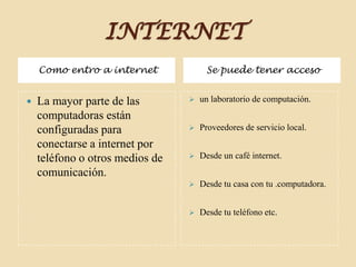 INTERNET
Como entro a internet Se puede tener acceso
 La mayor parte de las
computadoras están
configuradas para
conectarse a internet por
teléfono o otros medios de
comunicación.
 un laboratorio de computación.
 Proveedores de servicio local.
 Desde un café internet.
 Desde tu casa con tu .computadora.
 Desde tu teléfono etc.
 