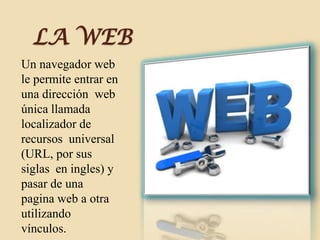 LA WEB
Un navegador web
le permite entrar en
una dirección web
única llamada
localizador de
recursos universal
(URL, por sus
siglas en ingles) y
pasar de una
pagina web a otra
utilizando
vínculos.
 