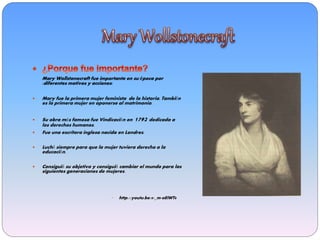Mary Wollstonecraft fue importante en su época por
:diferentes motivos y acciones:
 Mary fue la primera mujer feminista de la historia. También
es la primera mujer en oponerse al matrimonio.
 Su obra más famosa fue Vindicación en 1792 dedicada a
los derechos humanos.
 Fue una escritora inglesa nacida en Londres.
 Luchó siempre para que la mujer tuviera derecho a la
educación.
 Consiguió su objetivo y consiguió cambiar el mundo para las
siguientes generaciones de mujeres.
• http://youtu.be/0-_m-oEiWT8
 