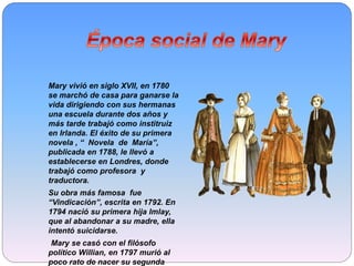 Mary vivió en siglo XVII, en 1780
se marchó de casa para ganarse la
vida dirigiendo con sus hermanas
una escuela durante dos años y
más tarde trabajó como institruiz
en Irlanda. El éxito de su primera
novela , “ Novela de María”,
publicada en 1788, le llevó a
establecerse en Londres, donde
trabajó como profesora y
traductora.
Su obra más famosa fue
“Vindicación”, escrita en 1792. En
1794 nació su primera hija Imlay,
que al abandonar a su madre, ella
intentó suicidarse.
Mary se casó con el filósofo
político Willian, en 1797 murió al
poco rato de nacer su segunda
 
