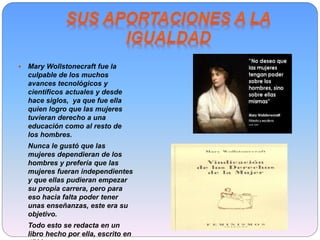 Mary Wollstonecraft fue la
culpable de los muchos
avances tecnológicos y
científicos actuales y desde
hace siglos, ya que fue ella
quien logro que las mujeres
tuvieran derecho a una
educación como al resto de
los hombres.
Nunca le gustó que las
mujeres dependieran de los
hombres y prefería que las
mujeres fueran independientes
y que ellas pudieran empezar
su propia carrera, pero para
eso hacia falta poder tener
unas enseñanzas, este era su
objetivo.
Todo esto se redacta en un
libro hecho por ella, escrito en
 